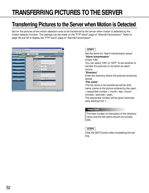 Page 5252
TRANSFERRING PICTURES TO THE SERVER
Transferring Pictures to the Server when Motion is Detected 
Set for the pictures of the motion detection area to be transferred to the server when motion is detected by the
motion detector function. The settings can be made on the FTP client page of Alarm&Transmission. Refer to
page 49 and 50 to display the FTP client page of Alarm&Transmission.
Set the items for Alarm transmission setup.
Alarm transmission
Check ON.
You can select ON or OFF to set whether to...