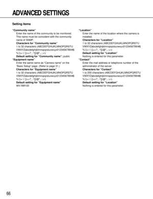 Page 6666
ADVANCED SETTINGS
Setting items
“Community name”
Enter the name of the community to be monitored.
This name must be coincident with the community
name of SNMP.
Characters for “Community name”
1 to 32 characters (ABCDEFGHIJKLMNOPQRSTU
VWXYZabcdefghijklmnopqrstuvwxyz0123456789!#$
%’()=~|`{}?_-^[]/@*,.:;+\)
Default setting for “Community name”:public
“Equipment name”
Enter the same name as “Camera name” on the
“Basic Setup” page. (Refer to page 31.)
Characters for “Equipment name”
1 to 32 characters...