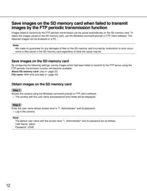 Page 12Save images on the SD memory card when failed to transmit
images by the FTP periodic transmission function
Images failed to transmit by the FTP periodic transmission can be saved automatically on the SD memory card. To
obtain the images saved on the SD memory card, use the Windows command prompt or FTP client software. The
obtained images can be browsed on a PC. 
Note: 
We make no guarantee for any damages of files on the SD memory card incurred by mulfunction or error occur-
rence in files saved in the...