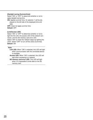 Page 2020
[Daylight saving (Summertime)]
Select ON or OFF to determine whether or not to
apply daylight saving time.
ON:Applies summer time. An asterisk (*) will be dis-
played on the left side of the displayed time and
date.
OFF:Does not apply summer time.
Default:OFF
[Link/Access LED]
Select ON or OFF to determine whether or not to
light the link LED, the access LED of the network con-
nector, and the SD memory card error LED. 
Select ON to check the network status by lighting the
LEDs. Select OFF to turn off...