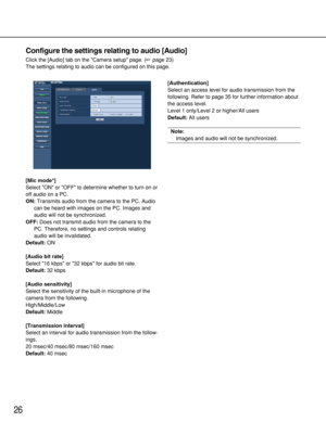 Page 2626
Configure the settings relating to audio [Audio]
Click the [Audio] tab on the Camera setup page. (page 23)
The settings relating to audio can be configured on this page. 
[Mic mode*]
Select ON or OFF to determine whether to turn on or
off audio on a PC.
ON:Transmits audio from the camera to the PC. Audio
can be heard with images on the PC. Images and
audio will not be synchronized. 
OFF:Does not transmit audio from the camera to the
PC. Therefore, no settings and controls relating
audio will be...