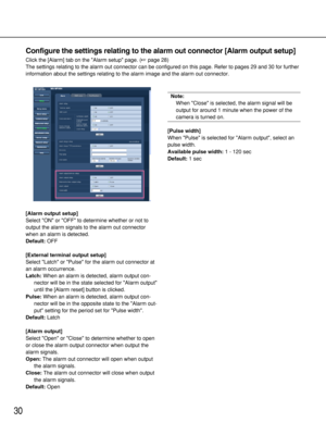 Page 3030
Configure the settings relating to the alarm out connector [Alarm output setup]
Click the [Alarm] tab on the Alarm setup page. (page 28)
The settings relating to the alarm out connector can be configured on this page. Refer to pages 29 and 30 for further
information about the settings relating to the alarm image and the alarm out connector.
[Alarm output setup]
Select ON or OFF to determine whether or not to
output the alarm signals to the alarm out connector
when an alarm is detected.
Default:OFF...