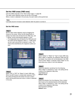 Page 3131
Set the VMD areas [VMD area]
Click the [VMD area] tab on the Alarm setup page. (page 28)
The video motion detection areas can be set on this page. 
When a motion is detected in the set area, the alarm action will be perf\
ormed. 
Note:
It will take around 5 minutes to start detection after the power is turn\
ed on.
Set the VMD areas
Step 1
Set the video motion detection area by dragging the
mouse on the screen. When the [All areas] button is
clicked, the whole area will become the VMD area, and
1...