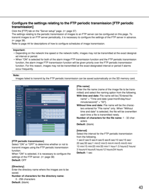 Page 4343
Configure the settings relating to the FTP periodic transmission [FTP periodic
transmission]
Click the [FTP] tab on the Server setup page. (page 37)
The settings relating to the periodic transmission of images to an FTP server can be configured on this page. To
transmit images to an FTP server periodically, it is necessary to configure the settings of the FTP server in advance.
(page 38)
Refer to page 44 for descriptions of how to configure schedules of image transmission. 
Important:
•Depending on...