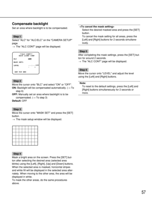 Page 5757
Compensate backlight
Set an area where backlight is to be compensated.
Step 1
Select ALC for ALC/ELC on the CAMERA SETUP
page.
→The ALC CONT page will be displayed.
Step 2
Move the cursor onto BLC and select ON or OFF.
ON:Backlight will be compensated automatically. (→To
step 6)
OFF:Manually set an area where backlight is to be
compensated. (→To step 3)
Default:OFF
Step 3
Move the cursor onto MASK SET and press the [SET]
button.
→The mask setup window will be displayed.
Step 4
Mask a bright area on...