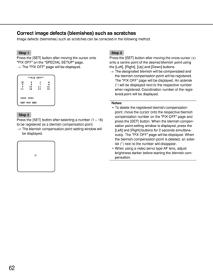 Page 6262
Correct image defects (blemishes) such as scratches
Image defects (blemishes) such as scratches can be corrected in the fo\
llowing method.
Step 1
Press the [SET] button after moving the cursor onto
PIX OFF on the SPECIAL SETUP page. → The PIX OFF page will be displayed.
Step 2
Press the [SET] button after selecting a number (1  – 16)
to be registered as a blemish compensation point. → The blemish compensation point setting window will
be displayed.
Step 3
Press the [SET] button after moving the cross...