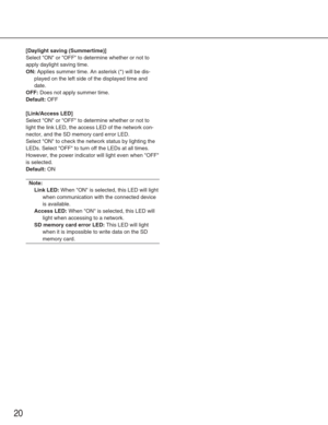 Page 2020
[Daylight saving (Summertime)]
Select ON or OFF to determine whether or not to
apply daylight saving time.
ON:Applies summer time. An asterisk (*) will be dis-
played on the left side of the displayed time and
date.
OFF:Does not apply summer time.
Default:OFF
[Link/Access LED]
Select ON or OFF to determine whether or not to
light the link LED, the access LED of the network con-
nector, and the SD memory card error LED. 
Select ON to check the network status by lighting the
LEDs. Select OFF to turn off...