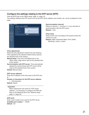 Page 2121
Configure the settings relating to the NTP server [NTP]
Click the [NTP] tab on the Basic setup page. (☞page 19)
The settings relating to the NTP server such as the NTP server address, \
port number, etc. can be configured on this
page. 
[Time adjustment]
Select the time adjustment method from the following.
Time adjusted by the selected method will be used as
the standard time of the camera. 
Manual setup:Time set on the [Basic] tab on the
Basic setup page will be used as the standard time
of the...