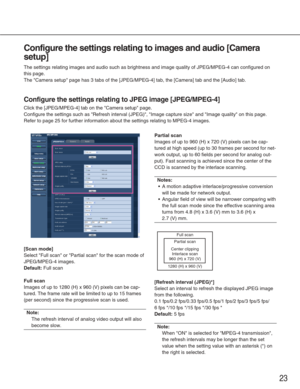 Page 23[Scan mode]
Select Full scan or Partial scan for the scan mode of
JPEG/MPEG-4 images.
Default:Full scan
Full scan
Images of up to 1280 (H) x 960 (V) pixels can be cap-
tured. The frame rate will be limited to up to 15 frames
(per second) since the progressive scan is used.
Note: 
The refresh interval of analog video output will also
become slow.
Partial scan
Images of up to 960 (H) x 720 (V) pixels can be cap-
tured at high speed (up to 30 frames per second for net-
work output, up to 60 fields per...