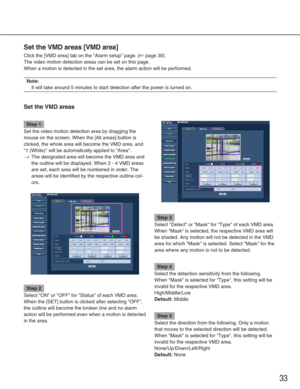 Page 3333
Set the VMD areas [VMD area]
Click the [VMD area] tab on the Alarm setup page. (☞page 30)
The video motion detection areas can be set on this page. 
When a motion is detected in the set area, the alarm action will be perf\
ormed. 
Note:
It will take around 5 minutes to start detection after the power is turn\
ed on.
Set the VMD areas
Step 1
Set the video motion detection area by dragging the
mouse on the screen. When the [All areas] button is
clicked, the whole area will become the VMD area, and
1...