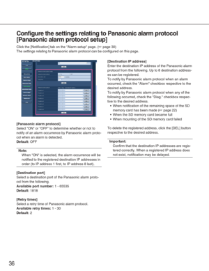 Page 3636
Configure the settings relating to Panasonic alarm protocol
[Panasonic alarm protocol setup]
Click the [Notification] tab on the Alarm setup page. (☞page 30)
The settings relating to Panasonic alarm protocol can be configured on t\
his page. 
[Panasonic alarm protocol]
Select ON or OFF to determine whether or not to
notify of an alarm occurrence by Panasonic alarm proto-
col when an alarm is detected. 
Default:OFF
Note:
When ON is selected, the alarm occurrence will be
notified to the registered...