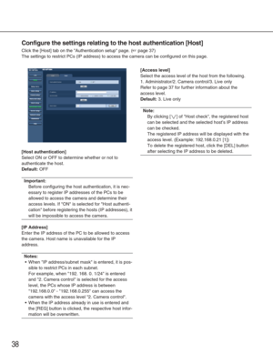 Page 3838
Configure the settings relating to the host authentication [Host]
Click the [Host] tab on the Authentication setup page. (☞page 37)
The settings to restrict PCs (IP address) to access the camera can be \
configured on this page.
[Host authentication]
Select ON or OFF to determine whether or not to
authenticate the host.
Default:OFF
Important:
Before configuring the host authentication, it is nec-
essary to register IP addresses of the PCs to be
allowed to access the camera and determine their
access...