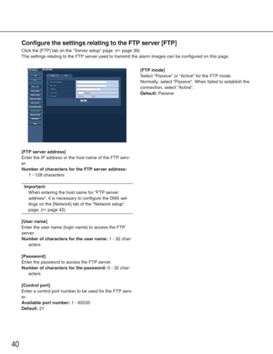 Page 4040
Configure the settings relating to the FTP server [FTP]
Click the [FTP] tab on the Server setup page. (☞page 39)
The settings relating to the FTP server used to transmit the alarm image\
s can be configured on this page. 
[FTP server address]
Enter the IP address or the host name of the FTP serv-
er. 
Number of characters for the FTP server address:
1 - 128 characters
Important:
When entering the host name for FTP server
address, it is necessary to configure the DNS set-
tings on the [Network] tab of...