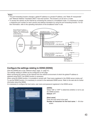 Page 4343
Notes:
•The port forwarding function changes a global IP address to a private IP\
 address, and Static IP masquerade
and Network Address Translation (NAT) have this function. This funct\
ion is to be set in a router.
• To access the camera via the Internet by connecting the camera to a broa\
dband router, it is necessary to assign
a respective port number for each camera and address translation by usin\
g the port forwarding function. For fur-
ther information, refer to the operating instructions of...