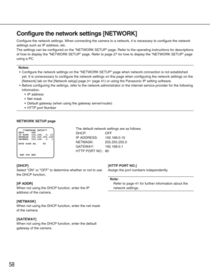 Page 5858
Configure the network settings [NETWORK]
Configure the network settings. When connecting the camera to a network,\
 it is necessary to configure the network
settings such as IP address, etc.
The settings can be configured on the NETWORK SETUP page. Refer to the\
 operating instructions for descriptions
of how to display the NETWORK SETUP page. Refer to page 27 for how to \
display the NETWORK SETUP page
using a PC.
Notes:
•Configure the network settings on the NETWORK SETUP page when network \...