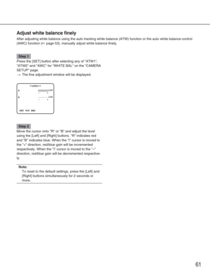 Page 6161
Adjust white balance finely
After adjusting white balance using the auto tracking white balance (AT\
W) function or the auto white balance control
(AWC) function (
☞page 53), manually adjust white balance finely.
Step 1
Press the [SET] button after selecting any of ATW1,
ATW2 and AWC for WHITE BAL on the CAMERA
SETUP page.
→The fine adjustment window will be displayed.
Step 2
Move the cursor onto R or B and adjust the level
using the [Left] and [Right] buttons. R indicates red
and B indicates blue....