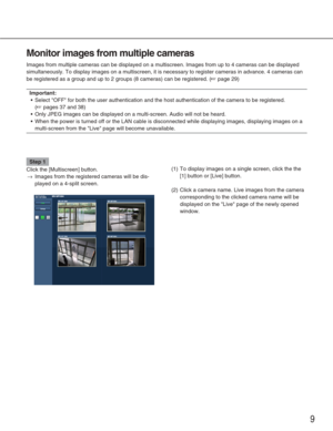 Page 99
Monitor images from multiple cameras
Images from multiple cameras can be displayed on a multiscreen. Images f\
rom up to 4 cameras can be displayed
simultaneously. To display images on a multiscreen, it is necessary to r\
egister cameras in advance. 4 cameras can
be registered as a group and up to 2 groups (8 cameras) can be registe\
red. (
☞page 29)
Important:
•Select OFF for both the user authentication and the host authenticatio\
n of the camera to be registered. 
(
☞pages 37 and 38)
• Only JPEG...