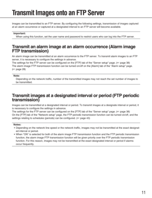 Page 1111
Transmit Images onto an FTP Server
Images can be transmitted to an FTP server. By configuring the following\
 settings, transmission of images captured
at an alarm occurrence or captured at a designated interval to an FTP se\
rver will become available. 
Important:
When using this function, set the user name and password to restrict use\
rs who can log into the FTP server. 
T ransmit an alarm image at an alarm occurrence (Alarm image
FTP transmission)
An alarm image can be transmitted at an alarm...