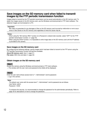 Page 12Save images on the SD memory card when failed to transmit
images by the FTP periodic transmission function 
Images failed to transmit by the FTP periodic transmission can be saved automatically on the SD memory card. To
obtain the images saved on the SD memory card, use the Windows command prompt or FTP client software. The
obtained images can be browsed on a PC. 
Important:
We make no guarantee for any damages of files on the SD memory card incurred by malfunction or error occur-
rence in files saved on...