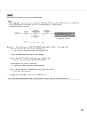Page 1313
Step 3
Move the current directory to drive B and obtain images. 
Notes:
•When logging in the camera, the current directory will be drive D. Images\
 on the SD memory card can be found
in the FTP directory under drive B. Move to the FTP directory and ob\
tain images.

Example:To obtain the image (img_05010101230000.jpg) using the Windows command\
 prompt
1. Enter c:\>ftp 192.168.0.10 and press the [Enter] key.
→FTP connection will be established with 192.168.0.10.
2. Log in by entering the user name...