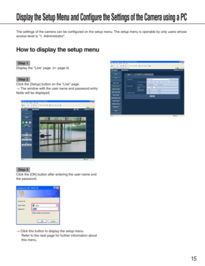 Page 15Step 1
Display the Live page. (☞page 4)
Step 2
Click the [Setup] button on the Live page. 
→The window with the user name and password entry
fields will be displayed. 
Step 3
Click the [OK] button after entering the user name and
the password. 
→Click this button to display the setup menu.  Refer to the next page for further information about
this menu. 
15
Display the Setup Menu and Configure the Settings of the Camera using a \
PC
The settings of the camera can be configured on the setup menu. The...