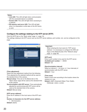 Page 2020
Configure the settings relating to the NTP server [NTP]
Click the [NTP] tab on the Basic setup page. (☞page 16)
The settings relating to the NTP server such as the NTP server address, \
port number, etc. can be configured on this
page. 
[Time adjustment]
Select the time adjustment method from the following.
Time adjusted by the selected method will be used as
the standard time of the camera. 
Manual setup:Time set on the [Basic] tab on the
Basic setup page will be used as the standard time
of the...