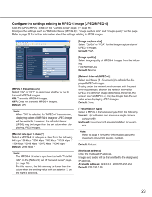 Page 2323
Configure the settings relating to MPEG-4 image [JPEG/MPEG-4]
Click the [JPEG/MPEG-4] tab on the Camera setup page. (☞page 16)
Configure the settings such as Refresh interval (MPEG-4), Image cap\
ture size and Image quality on this page.
Refer to page 22 for further information about the settings relating to \
JPEG images. 
[MPEG-4 transmission]
Select ON or OFF to determine whether or not to
transmit MPEG-4 images. 
ON:Transmits MPEG-4 images. 
OFF:Does not transmit MPEG-4 images. 
Default:ON
Note:...