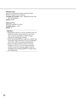 Page 24[Multicast port]
Enter the multicast port number (used to transmit
MPEG-4 images from the camera). 
Available port number:1024 - 50000 (Only even num-
bers are available.)
Default:37004
[Multicast TTL]
Enter the multicast TTL value. 
Available value:1 - 254
Default:16
Important:
• Depending on the PC in use for monitoring, the mul-
ticast port number may be already in use. In this
case, it may be impossible to monitor images.
Change the multicast port number. 
•W hen transmitting MPEG-4 image via a...