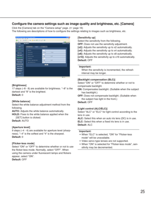 Page 2525
Configure the camera settings such as image quality and brightness, etc.\
 [Camera]
Click the [Camera] tab on the Camera setup page. (☞page 16)
The following are descriptions of how to configure the settings relating\
 to images such as brightness, etc. 
[Brightness]
17 steps (–8 - 8) are available for brightness. –8 is the
darkest and 8 is the brightest. 
Default:0
[White balance]
Select the white balance adjustment method from the
following. 
AUTO:Adjusts the white balance automatically. 
HOLD:Fixes...