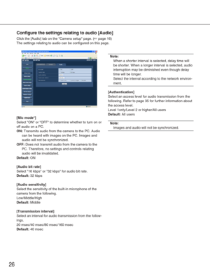 Page 2626
Configure the settings relating to audio [Audio]
Click the [Audio] tab on the Camera setup page. (☞page 16)
The settings relating to audio can be configured on this page. 
[Mic mode*]
Select ON or OFF to determine whether to turn on or
off audio on a PC. 
ON:Transmits audio from the camera to the PC. Audio
can be heard with images on the PC. Images and
audio will not be synchronized. 
OFF:Does not transmit audio from the camera to the
PC. Therefore, no settings and controls relating
audio will be...