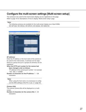 Page 2727
Configure the multi-screen settings [Multi-screen setup]
The cameras to be used for the multi-screen display can be registered on\
 this page. 
Refer to page 16 for descriptions of how to display Multi-screen setup\
 page. 
Note:
The following cameras are available for the multi-screen display (as of\
 April 2006).
WV-NP1004, WV-NP244, WV-NP472, WV-NS324, WV-NW474S
[IP address]
Enter the IP address or the host name of the camera to
be used for the multi-screen. 4 cameras can be regis-
tered as a group...