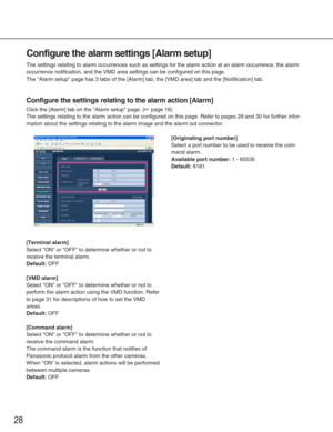 Page 2828
Configure the alarm settings [Alarm setup]
The settings relating to alarm occurrences such as settings for the alar\
m action at an alarm occurrence, the alarm
occurrence notification, and the VMD area settings can be configured on \
this page. 
The Alarm setup page has 3 tabs of the [Alarm] tab, the [VMD area] tab\
 and the [Notification] tab. 
Configure the settings relating to the alarm action [Alarm]
Click the [Alarm] tab on the Alarm setup page. (☞page 16)
The settings relating to the alarm...