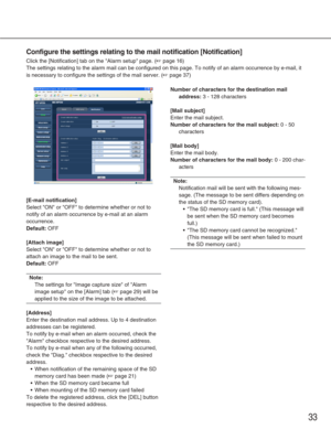 Page 3333
Configure the settings relating to the mail notification [Notification]
Click the [Notification] tab on the Alarm setup page. (☞page 16)
The settings relating to the alarm mail can be configured on this page. \
To notify of an alarm occurrence by e-mail, it
is necessary to configure the settings of the mail server. (
☞page 37)
[E-mail notification]
Select ON or OFF to determine whether or not to
notify of an alarm occurrence by e-mail at an alarm
occurrence. 
Default:OFF
[Attach image]
Select ON or...