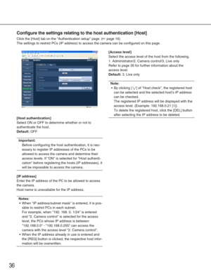 Page 3636
Configure the settings relating to the host authentication [Host]
Click the [Host] tab on the Authentication setup page. (☞page 16)
The settings to restrict PCs (IP address) to access the camera can be \
configured on this page. 
[Host authentication]
Select ON or OFF to determine whether or not to
authenticate the host. 
Default:OFF
Important:
Before configuring the host authentication, it is nec-
essary to register IP addresses of the PCs to be
allowed to access the camera and determine their
access...