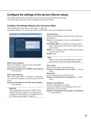 Page 3737
Configure the settings of the servers [Server setup]
The settings relating to the mail server and the FTP server can be confi\
gured on this page. 
The Server setup page has 2 tabs of the [Mail] tab and the [FTP] tab. \
Configure the settings relating to the mail server [Mail]
Click the [Mail] tab on the Server setup page. (☞page 16)
The settings relating to the mail server used to send the alarm mail can\
 be configured on this page. 
[SMTP server address]*
Enter the IP address or the host name of...