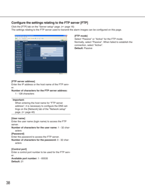 Page 3838
Configure the settings relating to the FTP server [FTP]
Click the [FTP] tab on the Server setup page. (☞page 16)
The settings relating to the FTP server used to transmit the alarm image\
s can be configured on this page. 
[FTP server address]
Enter the IP address or the host name of the FTP serv-
er. 
Number of characters for the FTP server address:
1 - 128 characters
Important:
When entering the host name for FTP server
address, it is necessary to configure the DNS set-
tings on the [Network] tab of...