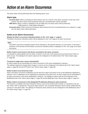 Page 1010
Action at an Alarm Occurrence
The alarm action will be performed when the following alarm occur. 
Alarm type
Terminal alarm:When connecting an alarm device such as a sensor to the alarm connector \
on the rear of the
camera, the alarm action will be performed when the connected alarm devi\
ce activated. 
VMD alarm:When a motion is detected in the set VMD area, the alarm action will be \
performed. 
* VMD stands for Video Motion Detection. 
Command alarm:When received a Panasonic alarm protocol from...