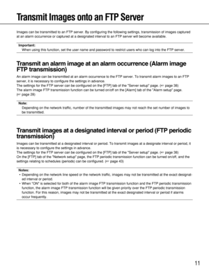 Page 1111
Transmit Images onto an FTP Server
Images can be transmitted to an FTP server. By configuring the following settings, transmission of images captured
at an alarm occurrence or captured at a designated interval to an FTP server will become available. 
Important:
When using this function, set the user name and password to restrict users who can log into the FTP server. 
Transmit an alarm image at an alarm occurrence (Alarm image
FTP transmission)
An alarm image can be transmitted at an alarm occurrence...