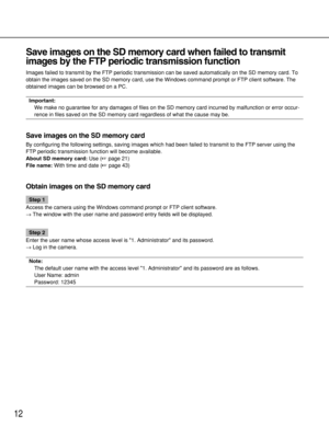 Page 12Save images on the SD memory card when failed to transmit
images by the FTP periodic transmission function 
Images failed to transmit by the FTP periodic transmission can be saved automatically on the SD memory card. To
obtain the images saved on the SD memory card, use the Windows command prompt or FTP client software. The
obtained images can be browsed on a PC. 
Important:
We make no guarantee for any damages of files on the SD memory card incurred by malfunction or error occur-
rence in files saved on...