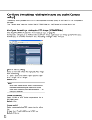 Page 2222
Configure the settings relating to images and audio [Camera
setup]
The settings relating images and audio such as brightness and image quality of JPEG/MPEG-4 can configured on
this page. 
The Camera setup page has 3 tabs of the [JPEG/MPEG-4] tab, the [Camera] tab and the [Audio] tab. 
Configure the settings relating to JPEG image [JPEG/MPEG-4]
Click the [JPEG/MPEG-4] tab on the Camera setup page. (page 16)
Configure the settings such as Refresh interval (JPEG), Image capture size and Image quality on...