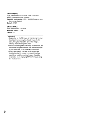 Page 24[Multicast port]
Enter the multicast port number (used to transmit
MPEG-4 images from the camera). 
Available port number:1024 - 50000 (Only even num-
bers are available.)
Default:37004
[Multicast TTL]
Enter the multicast TTL value. 
Available value:1 - 254
Default:16
Important:
•Depending on the PC in use for monitoring, the mul-
ticast port number may be already in use. In this
case, it may be impossible to monitor images.
Change the multicast port number. 
•When transmitting MPEG-4 image via a...