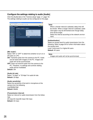 Page 2626
Configure the settings relating to audio [Audio]
Click the [Audio] tab on the Camera setup page. (page 16)
The settings relating to audio can be configured on this page. 
[Mic mode*]
Select ON or OFF to determine whether to turn on or
off audio on a PC. 
ON:Transmits audio from the camera to the PC. Audio
can be heard with images on the PC. Images and
audio will not be synchronized. 
OFF:Does not transmit audio from the camera to the
PC. Therefore, no settings and controls relating
audio will be...