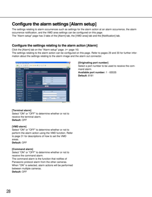 Page 2828
Configure the alarm settings [Alarm setup]
The settings relating to alarm occurrences such as settings for the alarm action at an alarm occurrence, the alarm
occurrence notification, and the VMD area settings can be configured on this page. 
The Alarm setup page has 3 tabs of the [Alarm] tab, the [VMD area] tab and the [Notification] tab. 
Configure the settings relating to the alarm action [Alarm]
Click the [Alarm] tab on the Alarm setup page. (page 16)
The settings relating to the alarm action can...