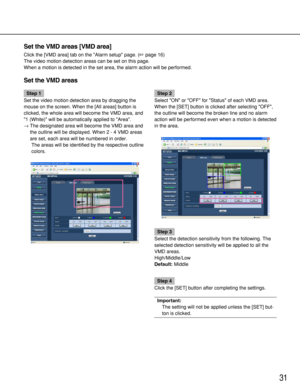 Page 31Step 1
Set the video motion detection area by dragging the
mouse on the screen. When the [All areas] button is
clicked, the whole area will become the VMD area, and
1 (White) will be automatically applied to Area.
→The designated area will become the VMD area and
the outline will be displayed. When 2 - 4 VMD areas
are set, each area will be numbered in order. 
The areas will be identified by the respective outline
colors. Step 2
Select ON or OFF for Status of each VMD area.
When the [SET] button is...