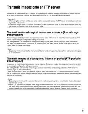 Page 11
11
Transmit images onto an FTP server
Images can be transmitted to an FTP server. By configuring the following\
 settings, transmission of images captured
at an alarm occurrence or captured at a designated interval to an FTP se\
rver will become available.
Important:• When using this function, set the user name and the password to access t\
he FTP server to restrict users who can log into the FTP server.
• To transmit images to the FTP server, select Not use for SD memory ca\
rd, or select FTP error for...