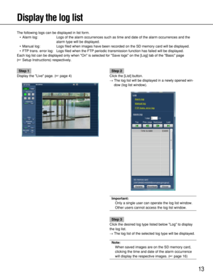 Page 13
13
Display the log list
The following logs can be displayed in list form.• Alarm log: Logs of the alarm occurrences such as time and date of the alarm occurre\
nces and the alarm type will be displayed.
• Manual log: Logs filed when images have been recorded on the SD memory card will be \
displayed.
• FTP trans. error log: Logs filed when the FTP periodic transmission function has failed will b\
e displayed. 
Each log list can be displayed only when On is selected for Save logs on the [Log] tab of the...