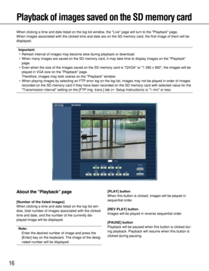 Page 16
16
Playback of images saved on the SD memory card
When clicking a time and date listed on the log list window, the Live \
page will turn to the Playback page.
When images associated with the clicked time and date are on the SD memo\
ry card, the first image of them will be
displayed.
Important:• Refresh interval of images may become slow during playback or download.
• When many images are saved on the SD memory card, it may take time to di\
splay images on the Playback page.
• Even when the size of the...