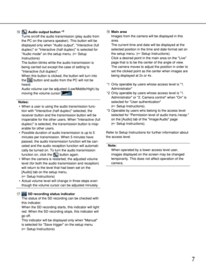 Page 7
7
!6 Audio output button *3
Turns on/off the audio transmission (play audio from
the PC on the camera speaker). This button will be
displayed only when Audio output, Interactive (full
duplex) or Interactive (half duplex) is selected for
Audio mode on the setup menu. ( Setup
Instructions)
The button blinks while the audio transmission is
being carried out except the case of setting to
Interactive (full duplex).
When this button is clicked, the button will turn into
the  button and audio from the PC will...