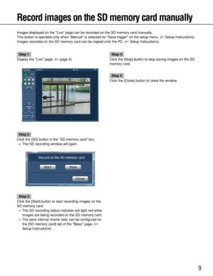 Page 9
9
Record images on the SD memory card manually
Images displayed on the Live page can be recorded on the SD memory car\
d manually.
This button is operable only when Manual is selected for Save trigger\
 on the setup menu. (Setup Instructions)
Images recorded on the SD memory card can be copied onto the PC. ( Setup Instructions)
Step 1
Display the Live page. ( page  4)
Step 2
Click the [SD] button in the SD memory card box. → The SD recording window will open.
Step 3
Click the [Start] button to start...