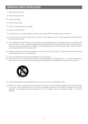 Page 3-3-
IMPORTANT SAFETY INSTRUCTIONS
1) Read these instructions.
2) Keep these instructions.
3) Heed all warnings.
4) Follow all instructions.
5) Do not use this apparatus near water.
6) Clean only with dry cloth.
7) Do not block any ventilation openings. Install in accordance with the manufacturers instructions.
8) Do not use near any heat sources such as radiators, heat registers, stoves, or other apparatus (including ampli-
fiers) that produce heat.
9) Do not defeat the safety purpose of the polarized or...